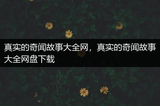 真实的奇闻故事大全网，真实的奇闻故事大全网盘下载