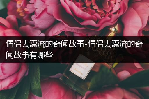 情侣去漂流的奇闻故事-情侣去漂流的奇闻故事有哪些