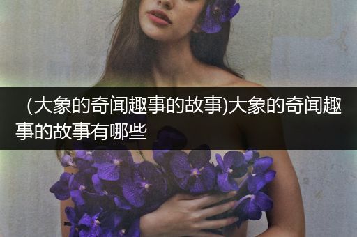 （大象的奇闻趣事的故事)大象的奇闻趣事的故事有哪些