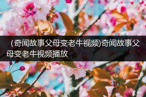 （奇闻故事父母变老牛视频)奇闻故事父母变老牛视频播放