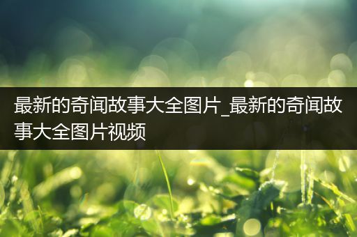 最新的奇闻故事大全图片_最新的奇闻故事大全图片视频