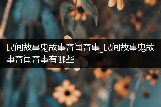 民间故事鬼故事奇闻奇事_民间故事鬼故事奇闻奇事有哪些