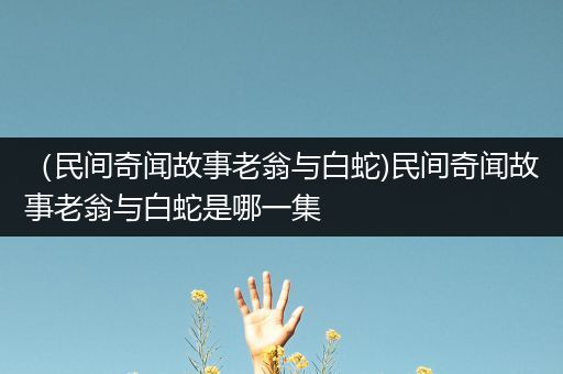 （民间奇闻故事老翁与白蛇)民间奇闻故事老翁与白蛇是哪一集