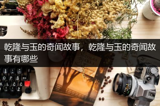 乾隆与玉的奇闻故事，乾隆与玉的奇闻故事有哪些