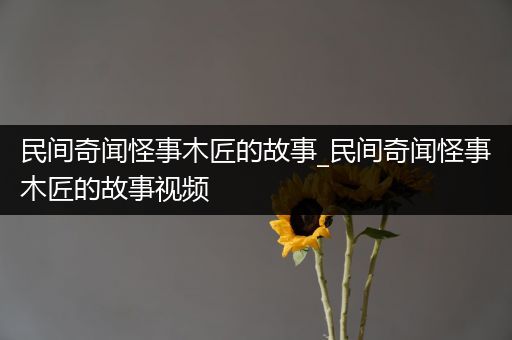 民间奇闻怪事木匠的故事_民间奇闻怪事木匠的故事视频