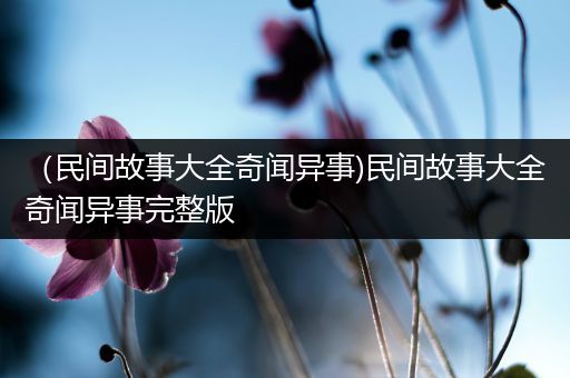 （民间故事大全奇闻异事)民间故事大全奇闻异事完整版