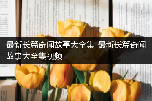 最新长篇奇闻故事大全集-最新长篇奇闻故事大全集视频