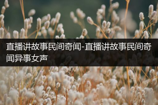 直播讲故事民间奇闻-直播讲故事民间奇闻异事女声