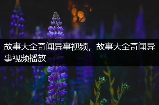 故事大全奇闻异事视频，故事大全奇闻异事视频播放