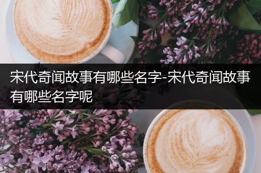 宋代奇闻故事有哪些名字-宋代奇闻故事有哪些名字呢