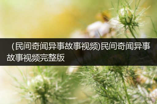 （民间奇闻异事故事视频)民间奇闻异事故事视频完整版