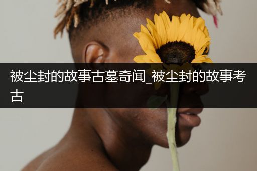 被尘封的故事古墓奇闻_被尘封的故事考古