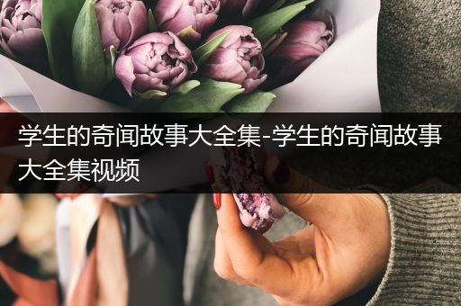 学生的奇闻故事大全集-学生的奇闻故事大全集视频