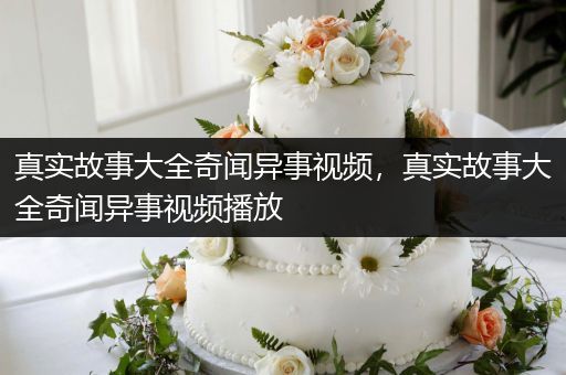 真实故事大全奇闻异事视频，真实故事大全奇闻异事视频播放