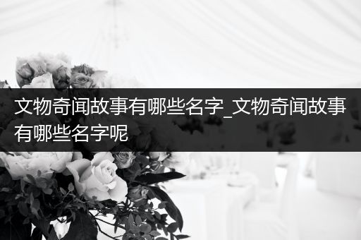 文物奇闻故事有哪些名字_文物奇闻故事有哪些名字呢