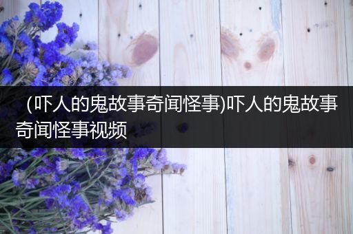 （吓人的鬼故事奇闻怪事)吓人的鬼故事奇闻怪事视频