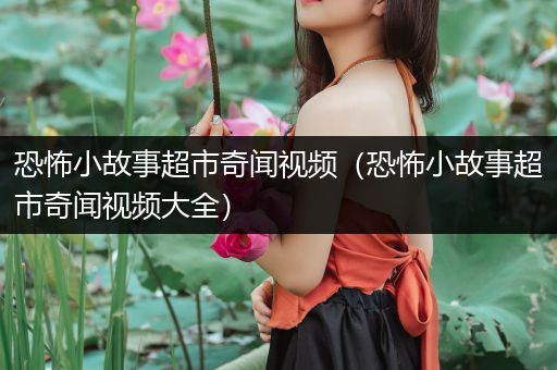 恐怖小故事超市奇闻视频（恐怖小故事超市奇闻视频大全）