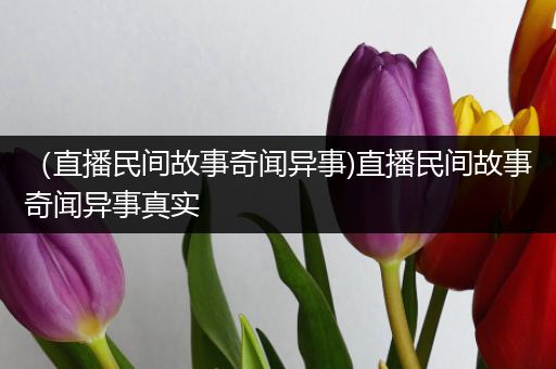 （直播民间故事奇闻异事)直播民间故事奇闻异事真实