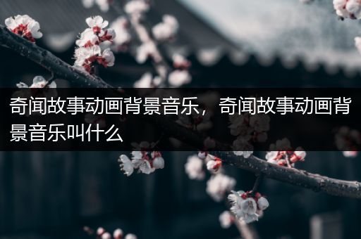 奇闻故事动画背景音乐，奇闻故事动画背景音乐叫什么