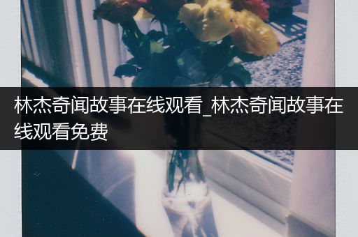 林杰奇闻故事在线观看_林杰奇闻故事在线观看免费