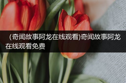 （奇闻故事阿龙在线观看)奇闻故事阿龙在线观看免费