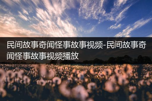 民间故事奇闻怪事故事视频-民间故事奇闻怪事故事视频播放