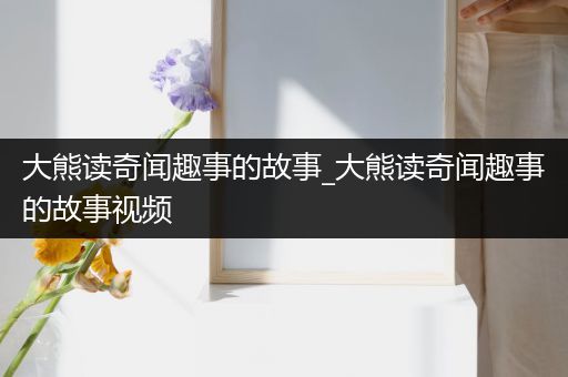 大熊读奇闻趣事的故事_大熊读奇闻趣事的故事视频