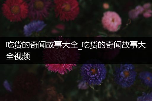 吃货的奇闻故事大全_吃货的奇闻故事大全视频