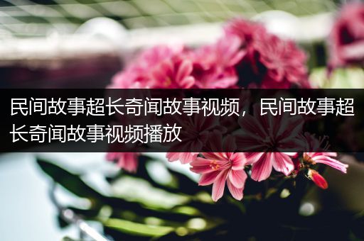 民间故事超长奇闻故事视频，民间故事超长奇闻故事视频播放