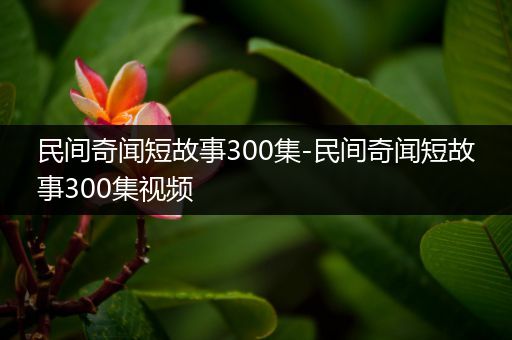 民间奇闻短故事300集-民间奇闻短故事300集视频