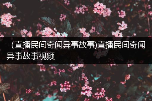 （直播民间奇闻异事故事)直播民间奇闻异事故事视频