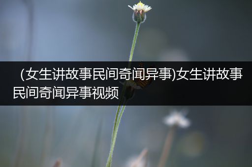 （女生讲故事民间奇闻异事)女生讲故事民间奇闻异事视频