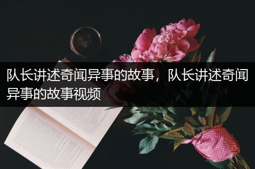 队长讲述奇闻异事的故事，队长讲述奇闻异事的故事视频