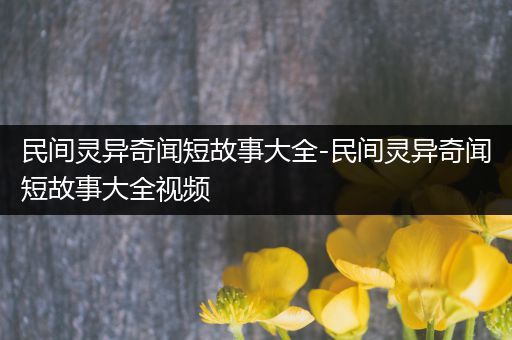 民间灵异奇闻短故事大全-民间灵异奇闻短故事大全视频