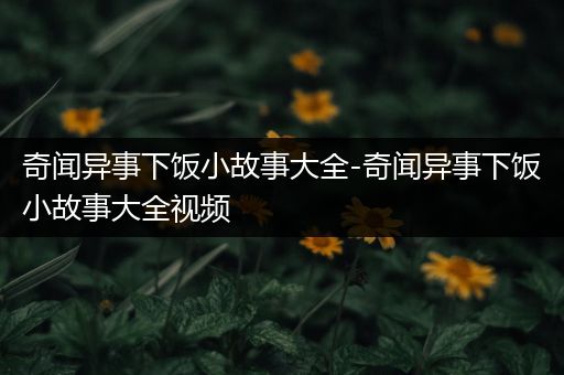 奇闻异事下饭小故事大全-奇闻异事下饭小故事大全视频