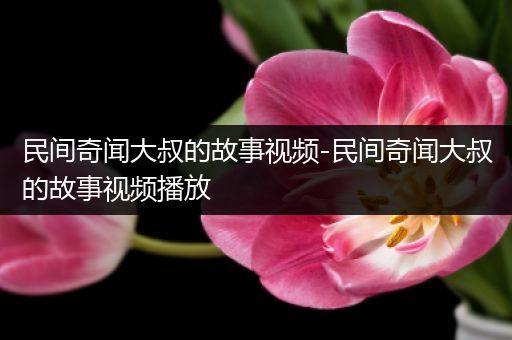 民间奇闻大叔的故事视频-民间奇闻大叔的故事视频播放