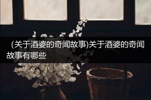 （关于酒婆的奇闻故事)关于酒婆的奇闻故事有哪些