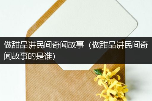 做甜品讲民间奇闻故事（做甜品讲民间奇闻故事的是谁）