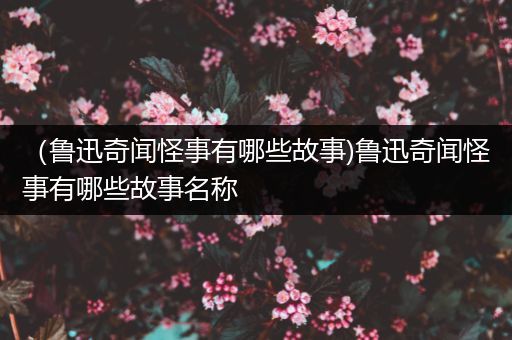 （鲁迅奇闻怪事有哪些故事)鲁迅奇闻怪事有哪些故事名称