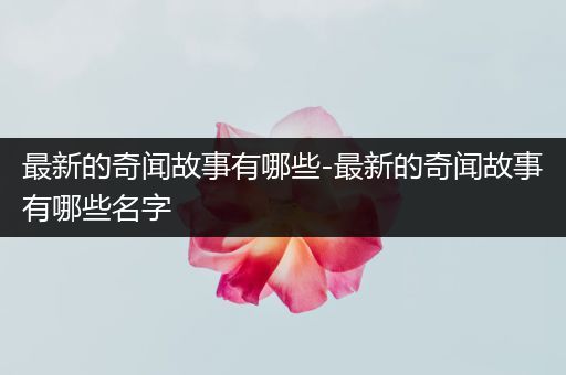 最新的奇闻故事有哪些-最新的奇闻故事有哪些名字