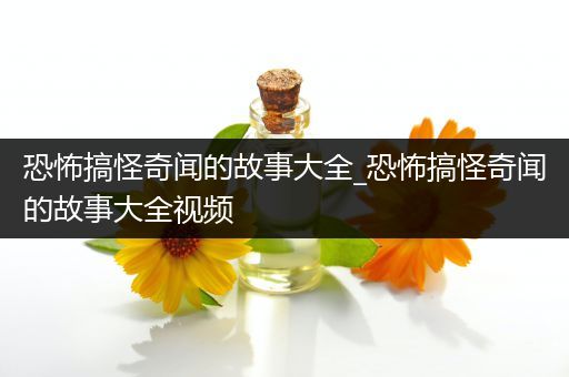 恐怖搞怪奇闻的故事大全_恐怖搞怪奇闻的故事大全视频