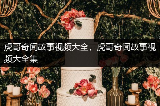 虎哥奇闻故事视频大全，虎哥奇闻故事视频大全集