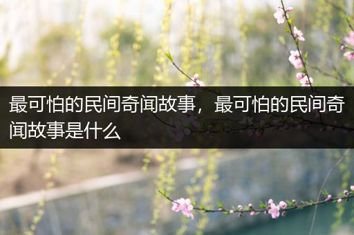 最可怕的民间奇闻故事，最可怕的民间奇闻故事是什么
