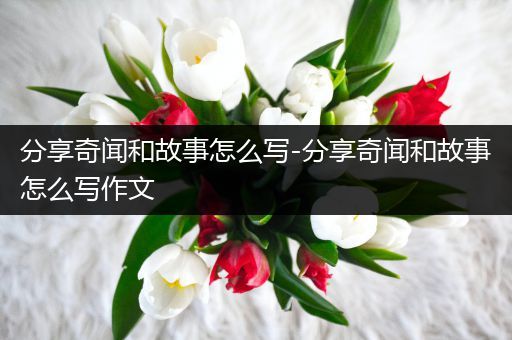 分享奇闻和故事怎么写-分享奇闻和故事怎么写作文