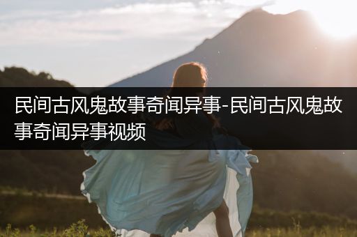 民间古风鬼故事奇闻异事-民间古风鬼故事奇闻异事视频