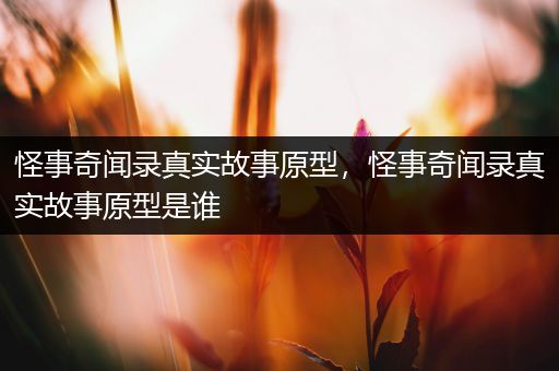 怪事奇闻录真实故事原型，怪事奇闻录真实故事原型是谁