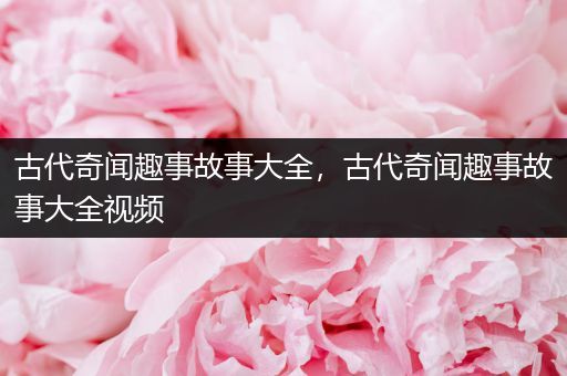 古代奇闻趣事故事大全，古代奇闻趣事故事大全视频