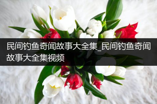 民间钓鱼奇闻故事大全集_民间钓鱼奇闻故事大全集视频