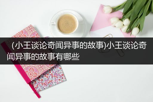 （小王谈论奇闻异事的故事)小王谈论奇闻异事的故事有哪些