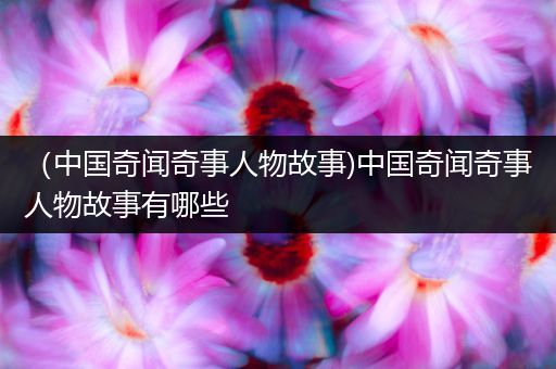（中国奇闻奇事人物故事)中国奇闻奇事人物故事有哪些